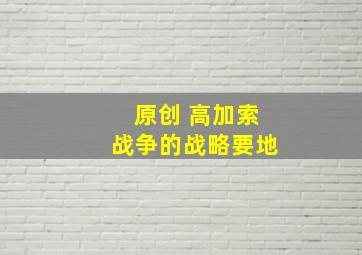 原创 高加索战争的战略要地